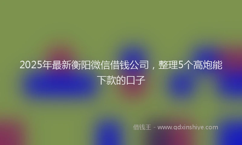 2025年最新衡阳微信借钱公司，整理5个高炮能下款的口子