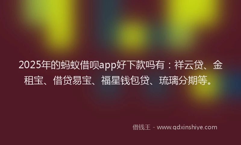 2025年的蚂蚁借呗app好下款吗有：祥云贷、金租宝、借贷易宝、福星钱包贷、琉璃分期等。