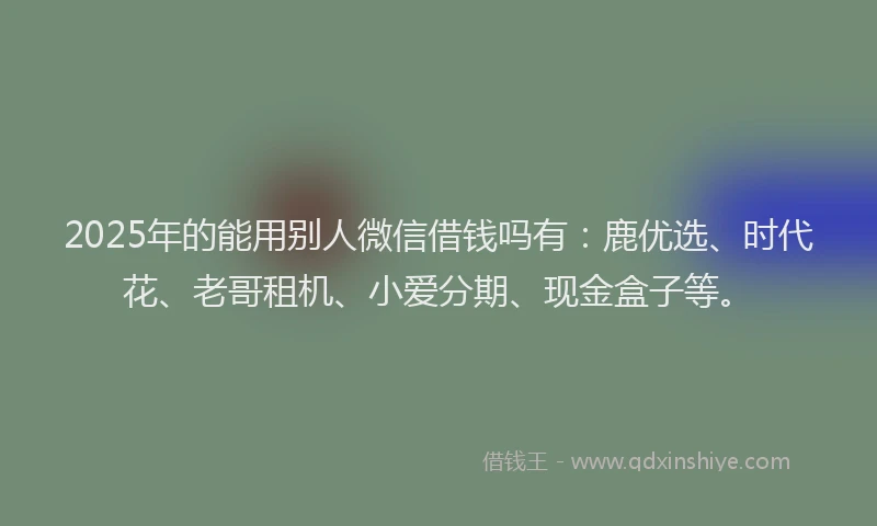 2025年的能用别人微信借钱吗有：鹿优选、时代花、老哥租机、小爱分期、现金盒子等。