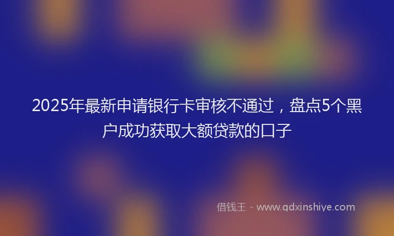 2025年最新申请银行卡审核不通过，盘点5个黑户成功获取大额贷款的口子