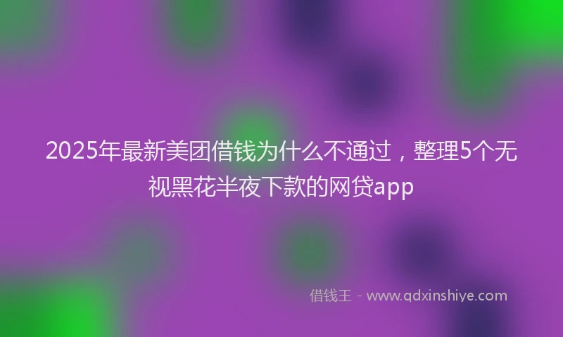 2025年最新美团借钱为什么不通过，整理5个无视黑花半夜下款的网贷app