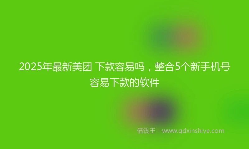 2025年最新美团 下款容易吗，整合5个新手机号容易下款的软件