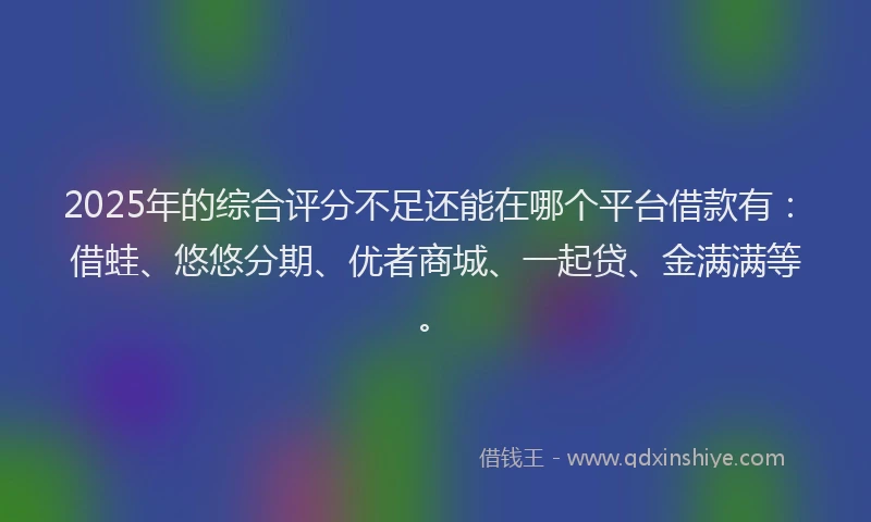 2025年的综合评分不足还能在哪个平台借款有：借蛙、悠悠分期、优者商城、一起贷、金满满等。
