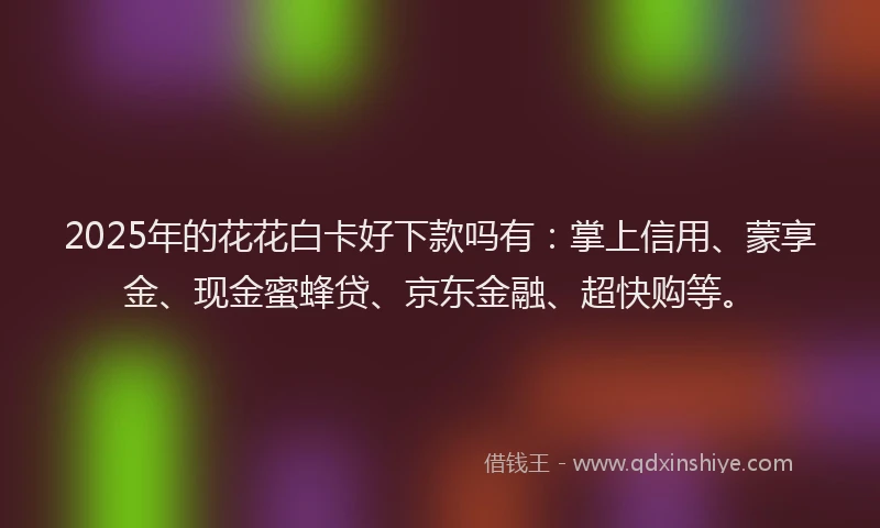 2025年的花花白卡好下款吗有：掌上信用、蒙享金、现金蜜蜂贷、京东金融、超快购等。