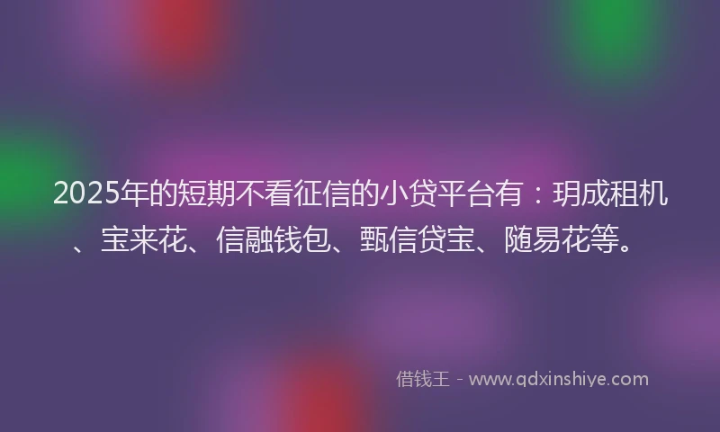 2025年的短期不看征信的小贷平台有：玥成租机、宝来花、信融钱包、甄信贷宝、随易花等。