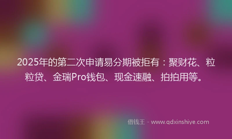 2025年的第二次申请易分期被拒有：聚财花、粒粒贷、金瑞Pro钱包、现金速融、拍拍用等。