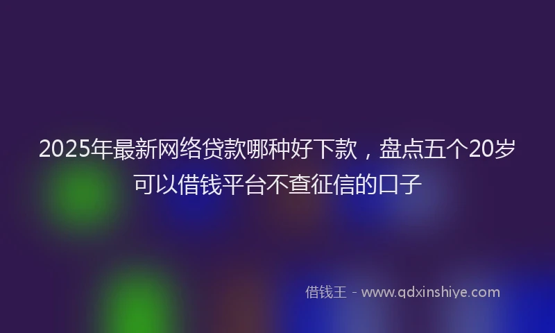 2025年最新网络贷款哪种好下款，盘点五个20岁可以借钱平台不查征信的口子