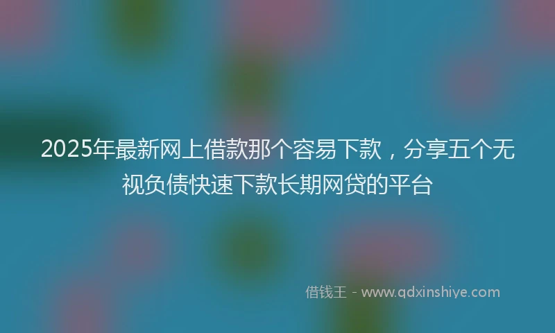 2025年最新网上借款那个容易下款，分享五个无视负债快速下款长期网贷的平台