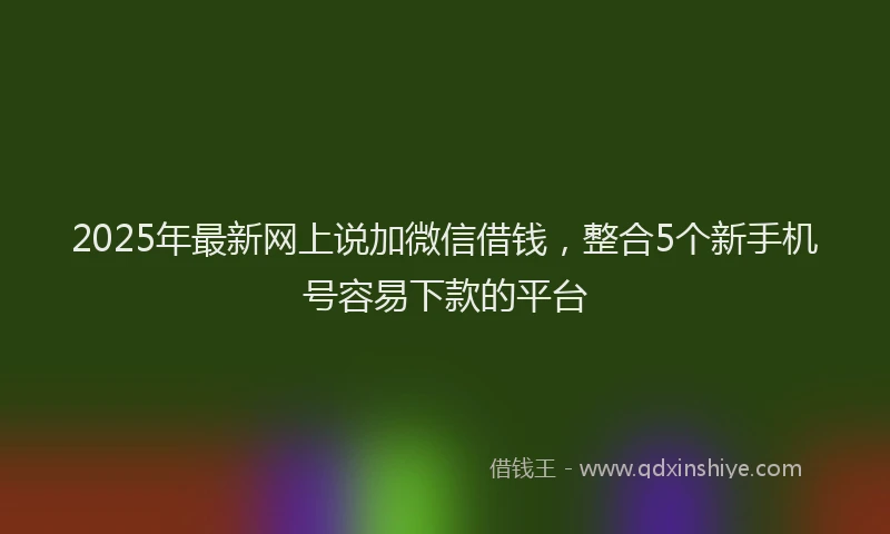 2025年最新网上说加微信借钱，整合5个新手机号容易下款的平台