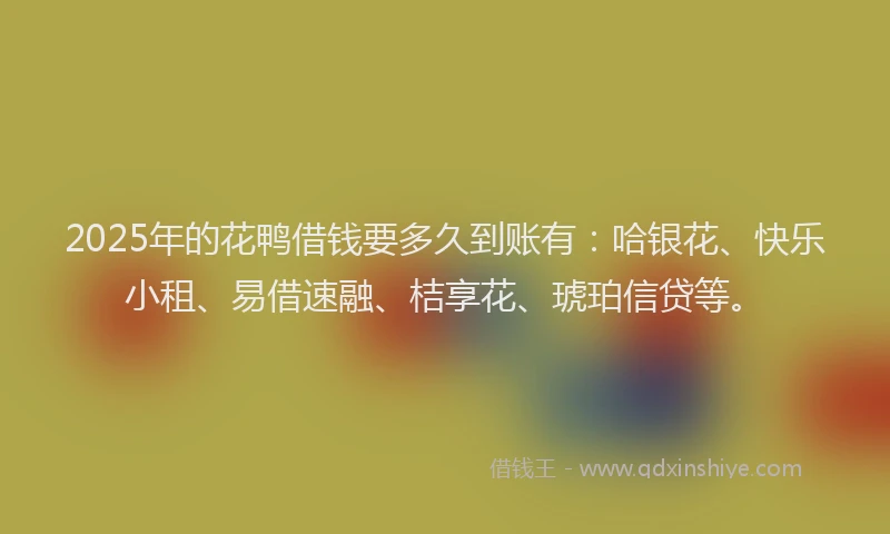 2025年的花鸭借钱要多久到账有：哈银花、快乐小租、易借速融、桔享花、琥珀信贷等。