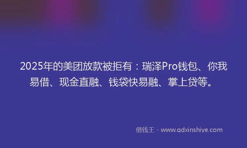 2025年的美团放款被拒有：瑞泽Pro钱包、你我易借、现金直融、钱袋快易融、掌上贷等。
