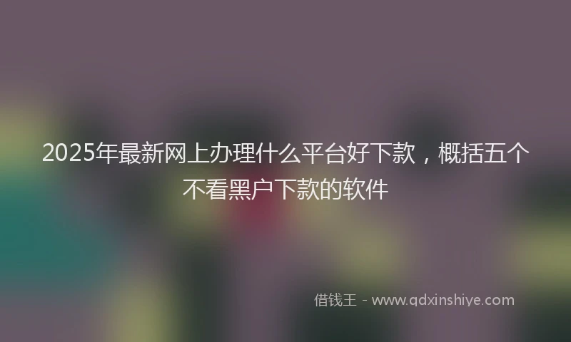2025年最新网上办理什么平台好下款，概括五个不看黑户下款的软件