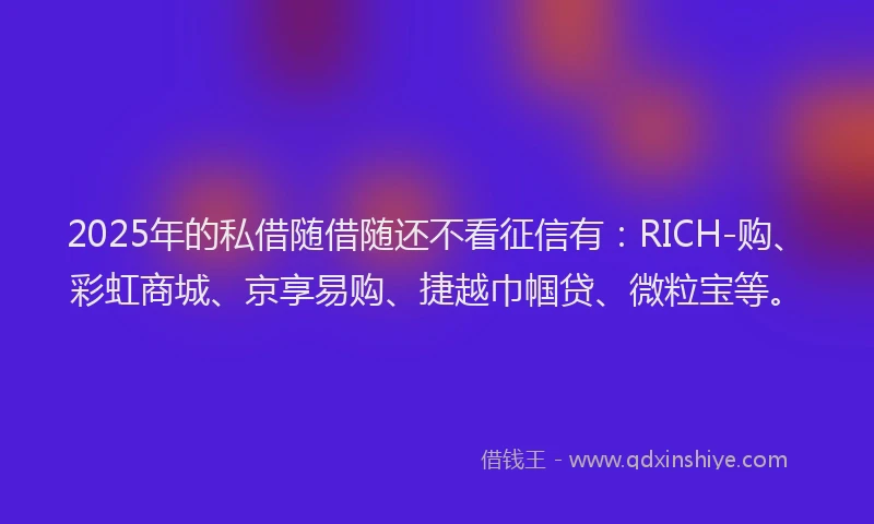 2025年的私借随借随还不看征信有：RICH-购、彩虹商城、京享易购、捷越巾帼贷、微粒宝等。