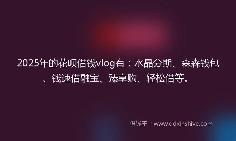 2025年的花呗借钱vlog有：水晶分期、森森钱包、钱速借融宝、臻享购、轻松借等。
