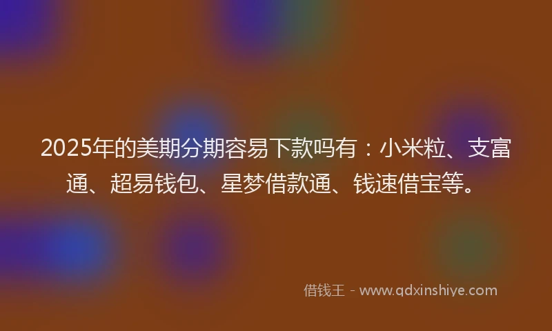 2025年的美期分期容易下款吗有：小米粒、支富通、超易钱包、星梦借款通、钱速借宝等。