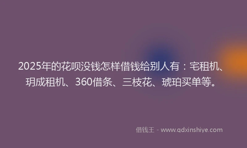 2025年的花呗没钱怎样借钱给别人有：宅租机、玥成租机、360借条、三枝花、琥珀买单等。