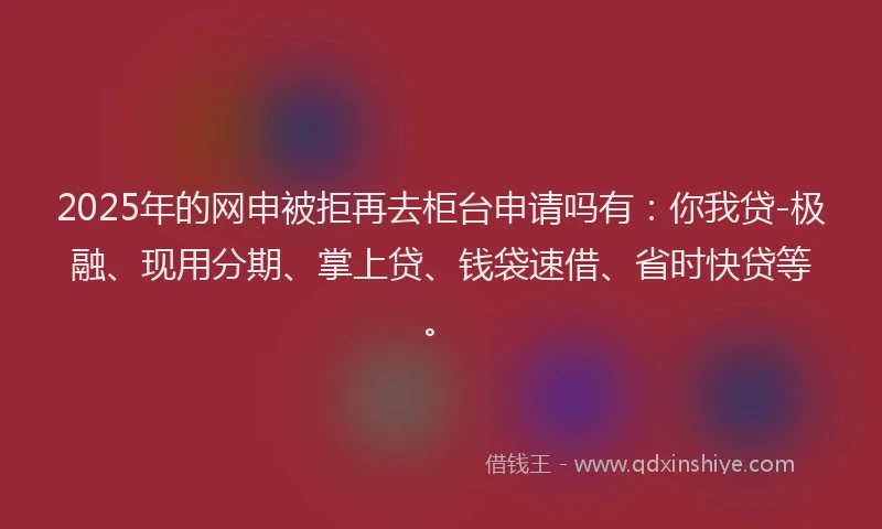 2025年的网申被拒再去柜台申请吗有：你我贷-极融、现用分期、掌上贷、钱袋速借、省时快贷等。