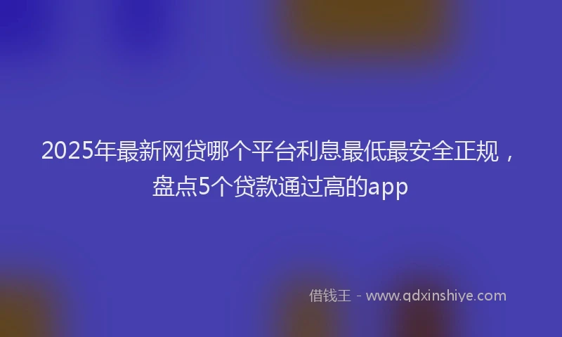 2025年最新网贷哪个平台利息最低最安全正规，盘点5个贷款通过高的app