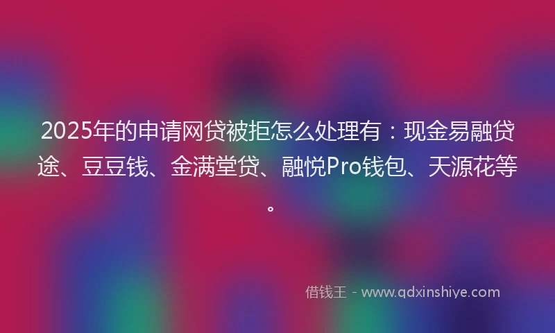 2025年的申请网贷被拒怎么处理有：现金易融贷途、豆豆钱、金满堂贷、融悦Pro钱包、天源花等。