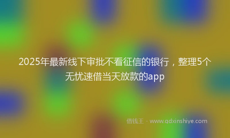 2025年最新线下审批不看征信的银行，整理5个无忧速借当天放款的app