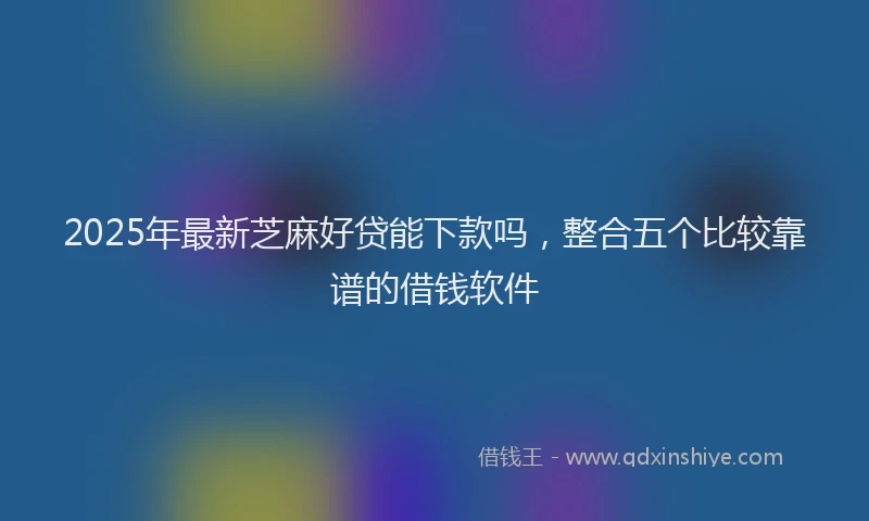 2025年最新芝麻好贷能下款吗，整合五个比较靠谱的借钱软件