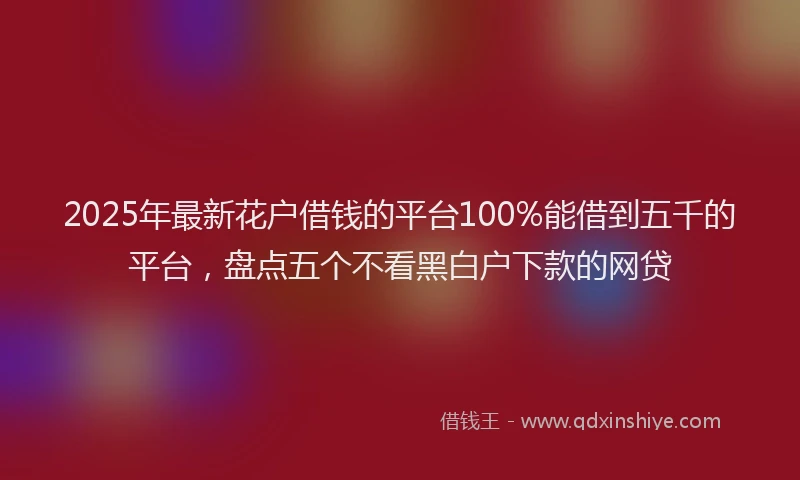 2025年最新花户借钱的平台100%能借到五千的平台，盘点五个不看黑白户下款的网贷