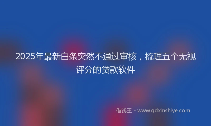 2025年最新白条突然不通过审核，梳理五个无视评分的贷款软件