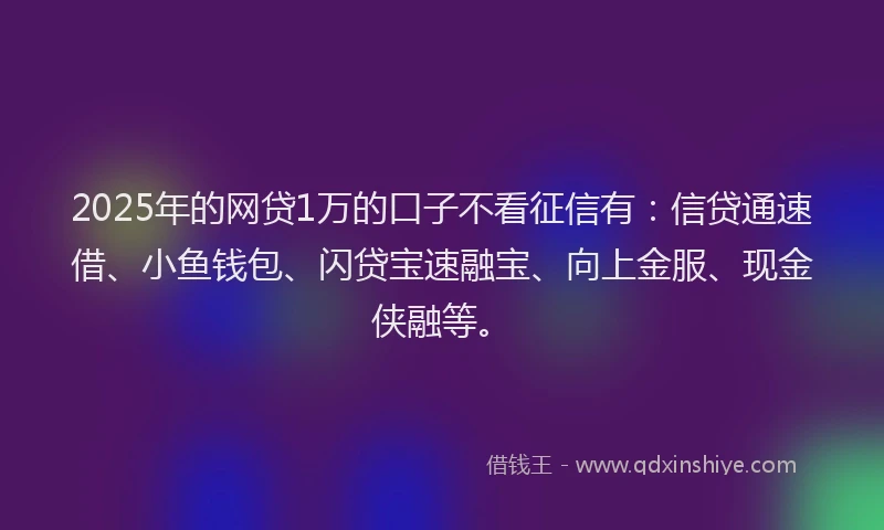 2025年的网贷1万的口子不看征信有：信贷通速借、小鱼钱包、闪贷宝速融宝、向上金服、现金侠融等。