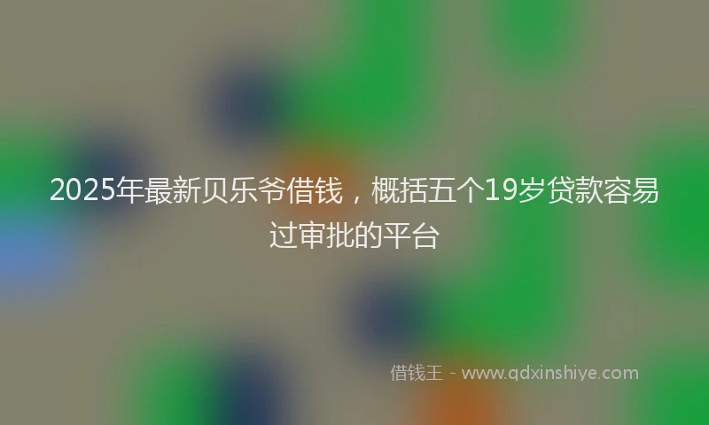 2025年最新贝乐爷借钱，概括五个19岁贷款容易过审批的平台