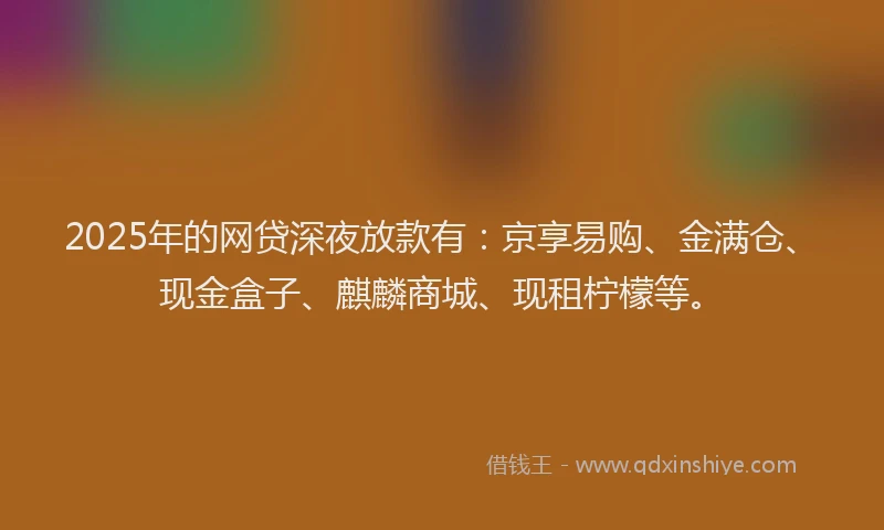 2025年的网贷深夜放款有：京享易购、金满仓、现金盒子、麒麟商城、现租柠檬等。