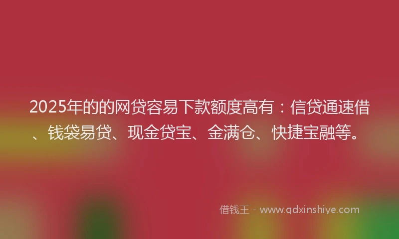 2025年的的网贷容易下款额度高有：信贷通速借、钱袋易贷、现金贷宝、金满仓、快捷宝融等。