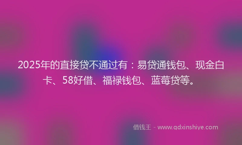 2025年的直接贷不通过有：易贷通钱包、现金白卡、58好借、福禄钱包、蓝莓贷等。