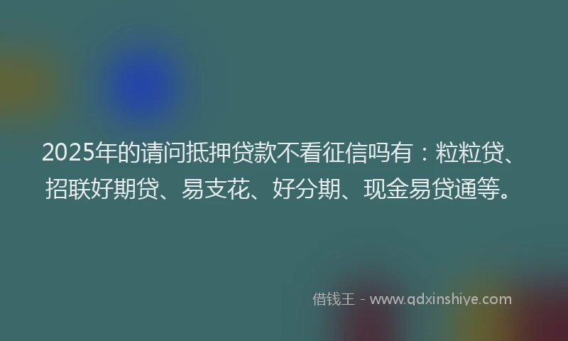 2025年的请问抵押贷款不看征信吗有：粒粒贷、招联好期贷、易支花、好分期、现金易贷通等。