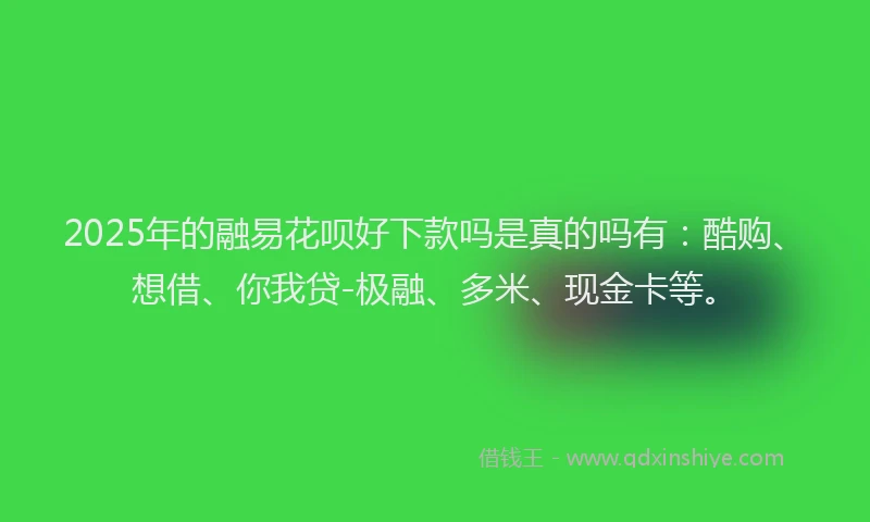 2025年的融易花呗好下款吗是真的吗有：酷购、想借、你我贷-极融、多米、现金卡等。