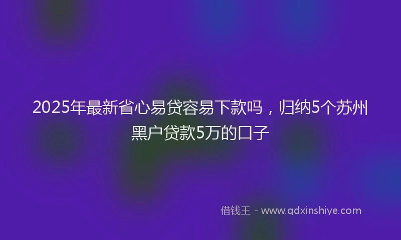 2025年最新省心易贷容易下款吗，归纳5个苏州黑户贷款5万的口子