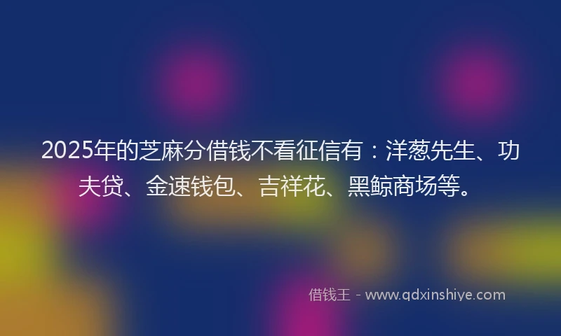 2025年的芝麻分借钱不看征信有：洋葱先生、功夫贷、金速钱包、吉祥花、黑鲸商场等。