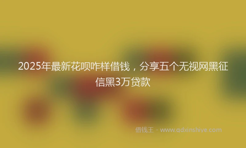 2025年最新花呗咋样借钱，分享五个无视网黑征信黑3万贷款