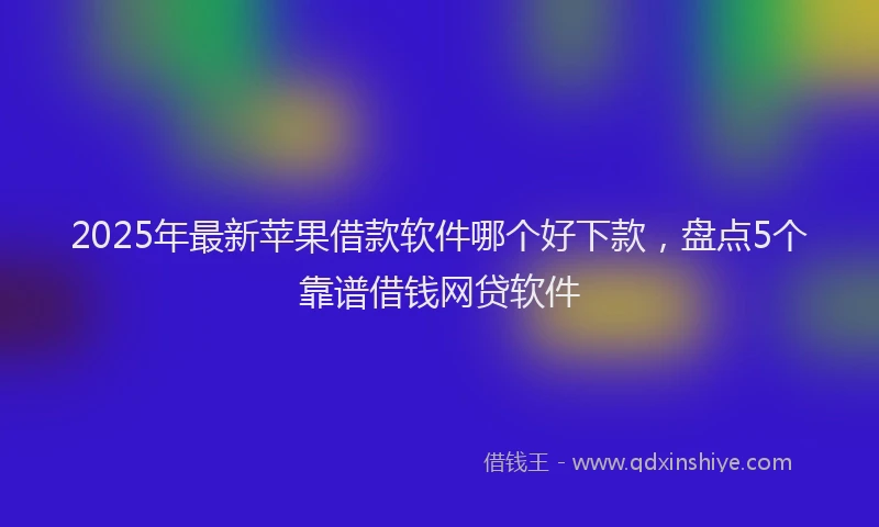 2025年最新苹果借款软件哪个好下款，盘点5个靠谱借钱网贷软件