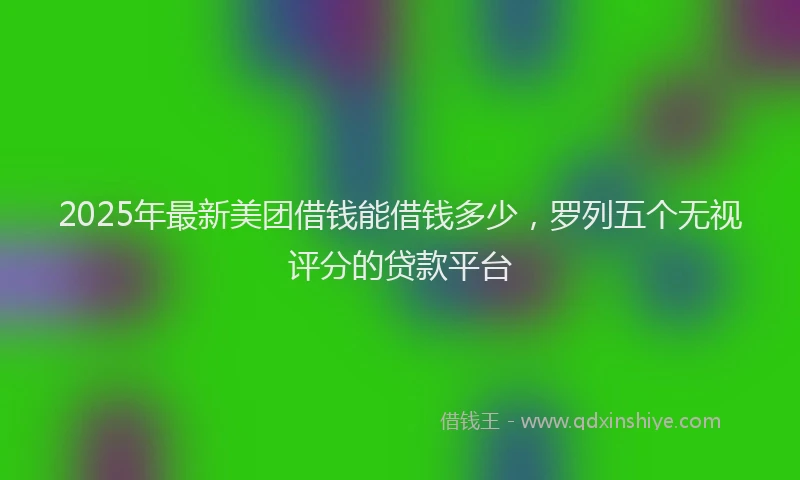 2025年最新美团借钱能借钱多少，罗列五个无视评分的贷款平台