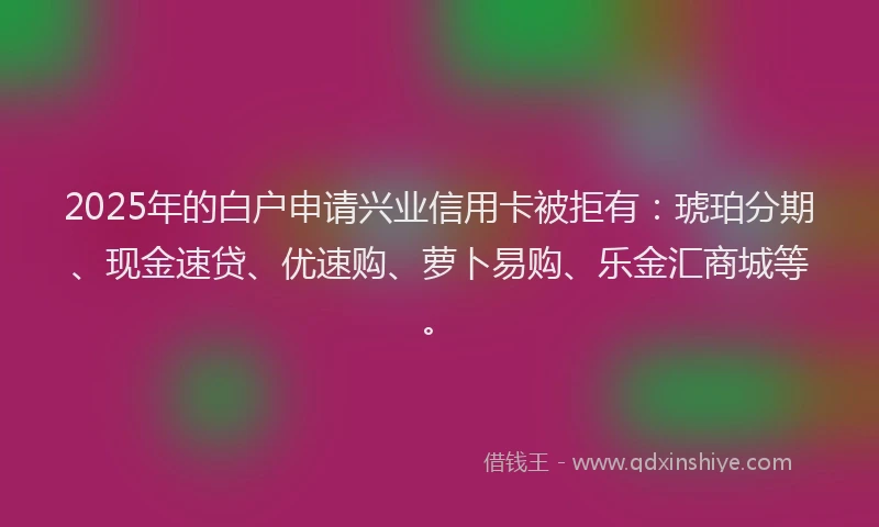 2025年的白户申请兴业信用卡被拒有：琥珀分期、现金速贷、优速购、萝卜易购、乐金汇商城等。