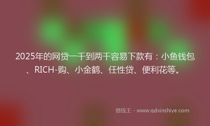2025年的网贷一千到两千容易下款有：小鱼钱包、RICH-购、小金鹤、任性贷、便利花等。