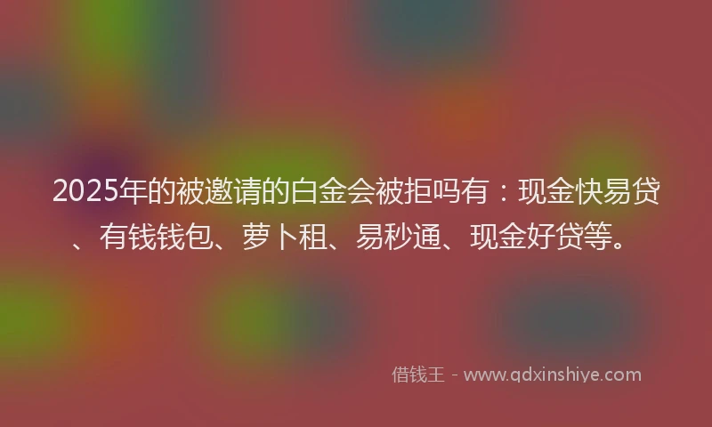 2025年的被邀请的白金会被拒吗有：现金快易贷、有钱钱包、萝卜租、易秒通、现金好贷等。