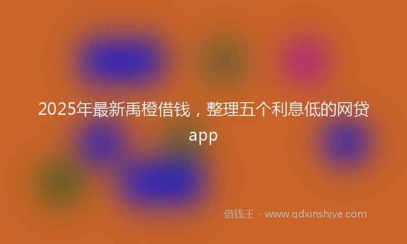 2025年最新禹橙借钱，整理五个利息低的网贷app