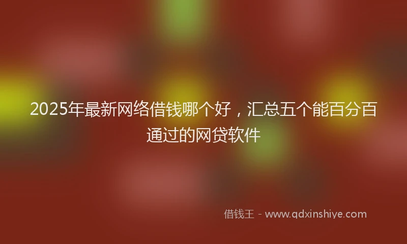 2025年最新网络借钱哪个好，汇总五个能百分百通过的网贷软件