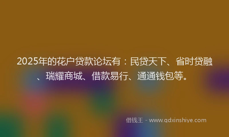 2025年的花户贷款论坛有：民贷天下、省时贷融、瑞耀商城、借款易行、通通钱包等。