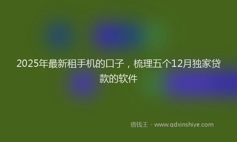 2025年最新租手机的口子，梳理五个12月独家贷款的软件