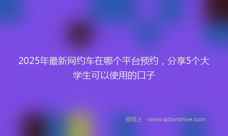 2025年最新网约车在哪个平台预约，分享5个大学生可以使用的口子