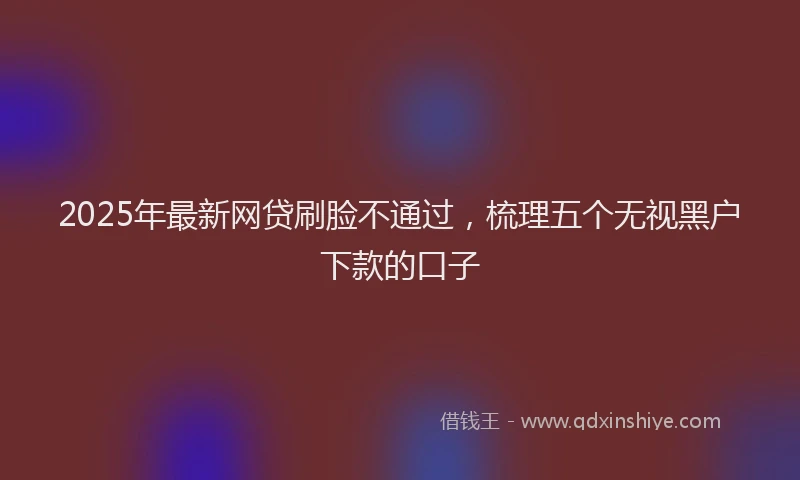 2025年最新网贷刷脸不通过，梳理五个无视黑户下款的口子