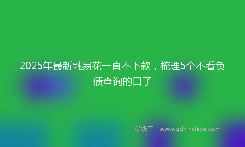 2025年最新融易花一直不下款，梳理5个不看负债查询的口子