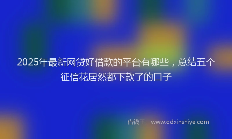 2025年最新网贷好借款的平台有哪些，总结五个征信花居然都下款了的口子